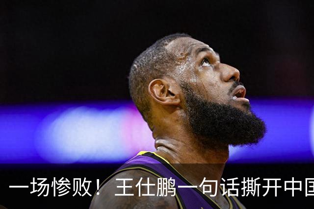 一场惨败！王仕鹏一句话撕开中国篮球遮羞布：联赛20分，国际赛0分！